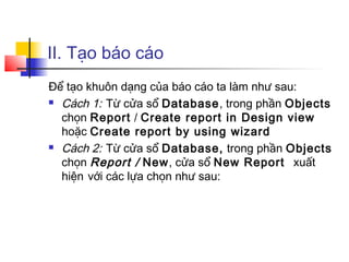 II. Tạo báo cáo
Để tạo khuôn dạng của báo cáo ta làm như sau:
 Cách 1: Từ cửa sổ Database, trong phần Objects
chọn Report / Create report in Design view
hoặc Create report by using wizard
 Cách 2: Từ cửa sổ Database, trong phần Objects
chọn Report / New, cửa sổ New Report xuất
hiện với các lựa chọn như sau:
 
