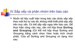 IV.Sắp xếp và phân nhóm trên báo cáo
 Muốn dữ liệu xuất hiện trong báo cáo được sắp xếp
theo một thứ tự nào đó, không nhất thiết phải sắp xếp
trên truy vấn. Có thể sắp xếp ngay trên báo cáo. Để
thực hiện công việc này, cần mở hộp thoại Sorting
and Grouping (Có thể mở hộp thoại Sorting and
Grouping bằng cách chọn View hoặc kích chuột
phải). Cửa sổ Sorting and Grouping có dạng như
sau:
 