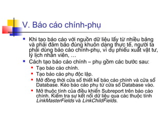 V. Báo cáo chính-phụ
 Khi tạo báo cáo với nguồn dữ liệu lấy từ nhiều bảng
và phải đảm bảo đúng khuôn dạng thực tế, người ta
phải dùng báo cáo chính-phụ, ví dụ phiếu xuất vật tư,
lý lịch nhân viên, …
 Cách tạo báo cáo chính – phụ gồm các bước sau:
 Tạo báo cáo chính.
 Tạo báo cáo phụ độc lập.
 Mở đồng thời cửa sổ thiết kế báo cáo chính và cửa sổ
Database. Kéo báo cáo phụ từ cửa sổ Database vào.
 Mở thuộc tính của điều khiển Subreport trên báo cáo
chính. Kiểm tra sự kết nối dữ liệu qua các thuộc tính
LinkMasterFields và LinkChildFields.
 