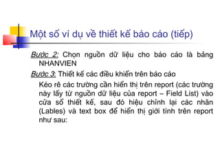 Một số ví dụ về thiết kế báo cáo (tiếp)
Bước 2: Chọn nguồn dữ liệu cho báo cáo là bảng
NHANVIEN
Bước 3: Thiết kế các điều khiển trên báo cáo
Kéo rê các trường cần hiển thị trên report (các trường
này lấy từ nguồn dữ liệu của report – Field List) vào
cửa sổ thiết kế, sau đó hiệu chỉnh lại các nhãn
(Lables) và text box để hiển thị giới tính trên report
như sau:
 
