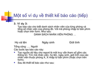 Một số ví dụ về thiết kế báo cáo (tiếp)
3. Ví dụ 3:
Tạo báo cáo cho biết danh sách nhân viên của từng phòng và
tổng số nhân viên của phòng đó. Với mã phòng nhập từ bàn phím
hoặc chọn trên form. Như sau:
DANH SÁCH NHÂN VIÊN PHÒNG …
Tổng cộng: …. Người
Các bước tạo báo cáo này:
 Tạo nguồn dữ liệu cho report là một truy vấn tham số gồm các
thông tin: Tìm mã nhân viên, họ tên, ngày sinh, giới tính của các
nhân viên thuộc phòng X, X nhập từ bàn phím (hoặc chọn trên
form).
 Sau đó thiết kế báo cáo như sau:
Họ và tên Ngày sinh Giới tính
 