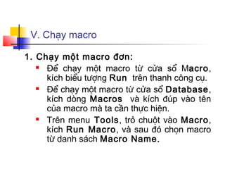 V. Chạy macro
1. Chạy một macro đơn:
 Để chạy một macro từ cửa sổ Macro,
kích biểu tượng Run trên thanh công cụ.
 Để chạy một macro từ cửa sổ Database,
kích dòng Macros và kích đúp vào tên
của macro mà ta cần thực hiện.
 Trên menu Tools, trỏ chuột vào Macro,
kích Run Macro, và sau đó chọn macro
từ danh sách Macro Name.
 