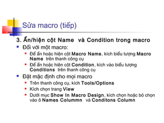 Sửa macro (tiếp)
3. Ẩn/hiện cột Name và Condition trong macro
 Đối với một macro:
 Để ẩn hoặc hiện cột Macro Name, kích biểu tượng Macro
Name trên thanh công cụ
 Để ẩn hoặc hiện cột Condition, kích vào biểu tượng
Conditions trên thanh công cụ
 Đặt mặc định cho mọi macro
 Trên thanh công cụ, kích Tools/Options
 Kích chọn trang View
 Dưới mục Show In Macro Design, kích chọn hoặc bỏ chọn
vào ô Names Colummn và Conditons Column
 