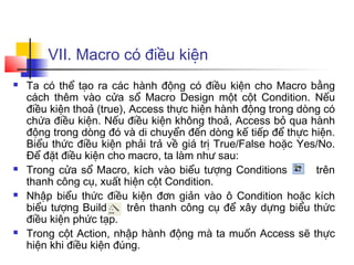 VII. Macro có điều kiện
 Ta có thể tạo ra các hành động có điều kiện cho Macro bằng
cách thêm vào cửa sổ Macro Design một cột Condition. Nếu
điều kiện thoả (true), Access thực hiện hành động trong dòng có
chứa điều kiện. Nếu điều kiện không thoả, Access bỏ qua hành
động trong dòng đó và di chuyển đến dòng kế tiếp để thực hiện.
Biểu thức điều kiện phải trả về giá trị True/False hoặc Yes/No.
Để đặt điều kiện cho macro, ta làm như sau:
 Trong cửa sổ Macro, kích vào biểu tượng Conditions trên
thanh công cụ, xuất hiện cột Condition.
 Nhập biểu thức điều kiện đơn giản vào ô Condition hoặc kích
biểu tượng Build trên thanh công cụ để xây dựng biểu thức
điều kiện phức tạp.
 Trong cột Action, nhập hành động mà ta muốn Access sẽ thực
hiện khi điều kiện đúng.
 