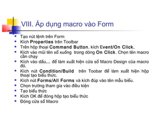 VIII. Áp dụng macro vào Form
 Tạo nút lệnh trên Form
 Kích Properties trên Toolbar
 Trên hộp thoại Command Button, kích Event/On Click.
 Kích vào mũi tên xổ xuống trong dòng On Click. Chọn tên macro
cần chạy
 Kích vào dấu… để làm xuất hiện cửa sổ Macro Design của macro
đó.
 Kích nút Condition/Build trên Toobar để làm xuất hiện hộp
thoại tạo biểu thức.
 Kích nút Forms/All Forms và kích đúp vào tên mẫu biểu.
 Chọn trường tham gia vào điều kiện
 Tạo biểu thức
 Kích OK để đóng hộp tạo biểu thức
 Đóng cửa sổ Macro
 