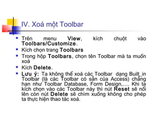 IV. Xoá một Toolbar
 Trên menu View, kích chuột vào
Toolbars/Customize.
 Kích chọn trang Toolbars
 Trong hộp Toolbars, chọn tên Toolbar mà ta muốn
xoá
 Kích Delete.
 Lưu ý: Ta không thể xoá các Toolbar dạng Built_in
Toolbar (là các Toolbar có sẵn của Access) chẳng
hạn như Toolbar Database, Form Design,…. Khi ta
kích chọn vào các Toolbar này thì nút Reset sẽ nổi
lên còn nút Delete sẽ chìm xuống không cho phép
ta thực hiện thao tác xoá.
 