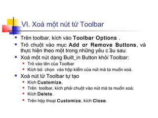 VI. Xoá một nút từ Toolbar
 Trên toolbar, kích vào Toolbar Options .
 Trỏ chuột vào mục Add or Remove Buttons, và
thực hiện theo một trong những yêu c ầu sau:
 Xoá một nút dạng Built_in Button khỏi Toolbar:
 Trỏ vào tên của Toolbar
 Kích bỏ chọn vào hộp kiểm của nút mà ta muốn xoá.
 Xoá nút từ Toolbar tự tạo
 Kích Customize.
 Trên toolbar, kích phải chuột vào nút mà ta muốn xoá.
 Kích Delete.

Trên hộp thoại Customize, kích Close.
 