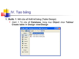 IV. Tạo bảng
1. Bước 1: Mở cửa sổ thiết kế bảng (Table Design)
 Cách 1: Từ cửa sổ Database, trong mục Object chọn Tables/
Create table in Design view/Design
 