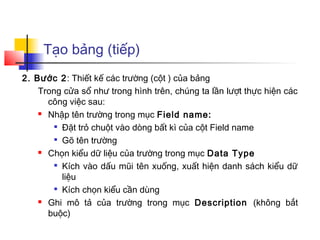 Tạo bảng (tiếp)
2. Bước 2: Thiết kế các trường (cột ) của bảng
Trong cửa sổ như trong hình trên, chúng ta lần lượt thực hiện các
công việc sau:
 Nhập tên trường trong mục Field name:

Đặt trỏ chuột vào dòng bất kì của cột Field name

Gõ tên trường
 Chọn kiểu dữ liệu của trường trong mục Data Type

Kích vào dấu mũi tên xuống, xuất hiện danh sách kiểu dữ
liệu

Kích chọn kiểu cần dùng
 Ghi mô tả của trường trong mục Description (không bắt
buộc)
 