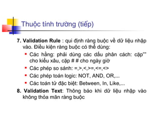Thuộc tính trường (tiếp)
7. Validation Rule : qui định ràng buộc về dữ liệu nhập
vào. Điều kiện ràng buộc có thể dùng:
 Các hằng: phải dùng các dấu phân cách: cặp””
cho kiểu xâu, cặp # # cho ngày giờ
 Các phép so sánh: =,>,<,>=,<=,<>
 Các phép toán logic: NOT, AND, OR,...
 Các toán tử đặc biệt: Between, In, Like,...
8. Validation Text: Thông báo khi dữ liệu nhập vào
không thỏa mãn ràng buộc
 