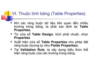 VI. Thuộc tính bảng (Table Properties)
 Khi các ràng buộc dữ liệu liên quan đến nhiều
trường trong bảng, ta phải xác định tại Table
Properties.
 Từ cửa sổ Table Design, kích phải chuột, chọn
Properties
 Xuất hiện cửa sổ Table Properties cho phép đặt
ràng buộc (tương tự như Fields Properties)
 Tại Validation Rule, ta xây dựng biểu thức thể
hiện ràng buộc của các trường trong bảng.
 