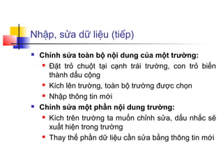 Nhập, sửa dữ liệu (tiếp)
 Chỉnh sửa toàn bộ nội dung của một trường:
 Đặt trỏ chuột tại cạnh trái trường, con trỏ biến
thành dấu cộng
 Kích lên trường, toàn bộ trường được chọn
 Nhập thông tin mới
 Chỉnh sửa một phần nội dung trường:
 Kích trên trường ta muốn chỉnh sửa, dấu nhắc sẽ
xuất hiện trong trường
 Thay thế phần dữ liệu cần sửa bằng thông tin mới
 