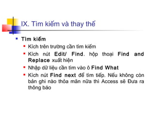 IX. Tìm kiếm và thay thế
 Tìm kiếm
 Kích trên trường cần tìm kiếm
 Kích nút Edit/ Find. hộp thoại Find and
Replace xuất hiện
 Nhập dữ liệu cần tìm vào ô Find What
 Kích nút Find next để tìm tiếp. Nếu không còn
bản ghi nào thỏa mãn nữa thì Access sẽ Đưa ra
thông báo
 