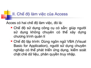 II. Chế độ làm việc của Access
Acces có hai chế độ làm việc, đó là:
 Chế độ sử dụng công cụ có sẵn: giúp người
sử dụng không chuyên có thể xây dựng
chương trình quản lí
 Chế độ lập trình: Dùng ngôn ngữ VBA (Visual
Basic for Application), người sử dụng chuyên
nghiệp có thể phát triển ứng dụng, kiểm soát
chặt chẽ dữ liệu, phân quyền truy nhập.
 