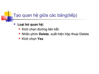 Tạo quan hệ giữa các bảng(tiếp)
 Loại bỏ quan hệ:
 Kích chọn đường liên kết
 Nhấn phím Delete, xuất hiện hộp thoại Delete
 Kích chọn Yes
 