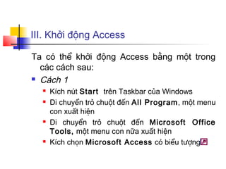 III. Khởi động Access
Ta có thể khởi động Access bằng một trong
các cách sau:
 Cách 1
 Kích nút Start trên Taskbar của Windows
 Di chuyển trỏ chuột đến All Program, một menu
con xuất hiện
 Di chuyển trỏ chuột đến Microsoft Office
Tools, một menu con nữa xuất hiện
 Kích chọn Microsoft Access có biểu tượng
 