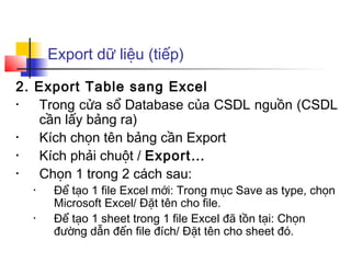 Export dữ liệu (tiếp)
2. Export Table sang Excel
• Trong cửa sổ Database của CSDL nguồn (CSDL
cần lấy bảng ra)
• Kích chọn tên bảng cần Export
• Kích phải chuột / Export…
• Chọn 1 trong 2 cách sau:
• Để tạo 1 file Excel mới: Trong mục Save as type, chọn
Microsoft Excel/ Đặt tên cho file.
• Để tạo 1 sheet trong 1 file Excel đã tồn tại: Chọn
đường dẫn đến file đích/ Đặt tên cho sheet đó.
 