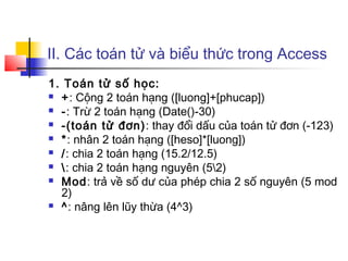 II. Các toán tử và biểu thức trong Access
1. Toán tử số học:
 +: Cộng 2 toán hạng ([luong]+[phucap])
 -: Trừ 2 toán hạng (Date()-30)
 -(toán tử đơn): thay đổi dấu của toán tử đơn (-123)
 *: nhân 2 toán hạng ([heso]*[luong])
 /: chia 2 toán hạng (15.2/12.5)
 : chia 2 toán hạng nguyên (52)
 Mod: trả về số dư của phép chia 2 số nguyên (5 mod
2)
 ^: nâng lên lũy thừa (4^3)
 