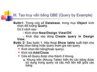 III. Tạo truy vấn bằng QBE (Query by Example)
Bước1: Trong cửa sổ Database, trong mục Object kích
chọn đối tượng Query.
Có 2 cách sau:
- Kích chọn New/Design View/OK
- Kích đúp vào dòng Create query in Design
View.
Bước 2: Sau bước 1, Hộp thoại Show table xuất hiện cho
phép chọn bảng hoặc query tham gia vào query
 Kích chọn tên bảng(hoặc query).
 Kích nút Add/Close
 Cửa sổ Query được chia thành 2 khung.
a. Khung trên (Khung Table) hiển thị các bảng được
sử dụng trong query và các mối liên kết giữa các
bảng
 