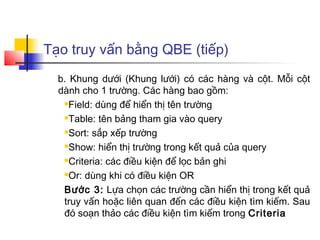 Tạo truy vấn bằng QBE (tiếp)
b. Khung dưới (Khung lưới) có các hàng và cột. Mỗi cột
dành cho 1 trường. Các hàng bao gồm:
Field: dùng để hiển thị tên trường
Table: tên bảng tham gia vào query
Sort: sắp xếp trường
Show: hiển thị trường trong kết quả của query
Criteria: các điều kiện để lọc bản ghi
Or: dùng khi có điều kiện OR
Bước 3: Lựa chọn các trường cần hiển thị trong kết quả
truy vấn hoặc liên quan đến các điều kiện tìm kiếm. Sau
đó soạn thảo các điều kiện tìm kiếm trong Criteria
 