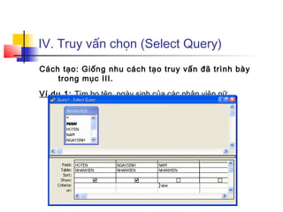 IV. Truy vấn chọn (Select Query)
Cách tạo: Giống nhu cách tạo truy vấn đã trình bày
trong mục III.
Ví dụ 1: Tìm họ tên, ngày sinh của các nhân viên nữ
 
