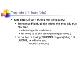 Truy vấn tính toán (tiếp)
 Ghi chú: Để tạo 1 trường mới trong query:
 Trong mục Field, gõ tên trường mới theo cấu trúc
như sau:

<tên trường mới>: <biểu thức>

tên trường đã có phải đặt trong cặp ngoặc vuông [].
 Ví dụ: tạo ra trường THUONG có giá trị bằng 1.5
LUONG, ta viết như sau:
THUONG: 1.5*[LUONG]
 