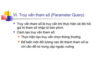 VI. Truy vấn tham số (Parameter Query)
 Truy vấn tham số là truy vấn khi thực hiện sẽ đòi hỏi
giá trị tham số nhập từ bàn phím.
 Cách tạo truy vấn tham số:
 Thực hiện tạo truy vấn chọn thông thường

Để biến một đối tượng nào đó thành tham số ta
chỉ cần để nó trong cặp ngoặc vuông
 