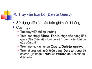 IX. Truy vấn loại bỏ (Delete Query)
 Sử dụng để xóa các bản ghi khỏi 1 bảng
 Cách tạo:
 Tạo truy vấn thông thường
 Trên hộp thoại Show Table chọn các bảng liên
quan đến điều kiện loại bỏ và 1 bảng cần loại bỏ
các bản ghi
 Trên menu, kích chọn Query/Delete query.
 Trên khung lưới xuất hiện dòng Delete trong đó
có các lựa chọn From và Where do Access tự
điền vào
 