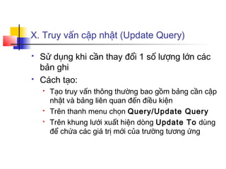 X. Truy vấn cập nhật (Update Query)
 Sử dụng khi cần thay đổi 1 số lượng lớn các
bản ghi
 Cách tạo:
 Tạo truy vấn thông thường bao gồm bảng cần cập
nhật và bảng liên quan đến điều kiện
 Trên thanh menu chọn Query/Update Query
 Trên khung lưới xuất hiện dòng Update To dùng
để chứa các giá trị mới của trường tương ứng
 