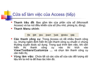 Cửa sổ làm việc của Access (tiếp)
   Thanh tiêu đề: Bao gồm tên của phần cửa sổ (Microsoft
    Access) và ba nút điều khiển cửa sổ (thu nhỏ, phóng to, đóng).
   Thanh Menu chính :


   Các thanh công cụ: Trong Access có rất nhiều thanh công
    cụ, nhưng ngầm định hiển thị sẵn thanh công cụ chuẩn vì chúng
    thường xuyên được sử dụng. Trong quá trình làm việc, khi cần
    hiển      thị   thanh    công      cụ  nào  thì   kích    vào
    View/Toolbars/Customize ... và chọn tên thanh công cụ
    cần hiển thị.
   Vùng làm việc: Chứa tất cả các cửa sổ của các đối tượng dữ
    liệu khi ta mở ra để thao tác trên đó.
 