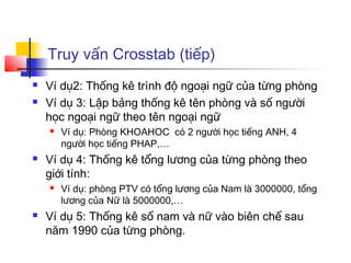Truy vấn Crosstab (tiếp)
   Ví dụ2: Thống kê trình độ ngoại ngữ của từng phòng
   Ví dụ 3: Lập bảng thống kê tên phòng và số người
    học ngoại ngữ theo tên ngoại ngữ
       Ví dụ: Phòng KHOAHOC có 2 người học tiếng ANH, 4
        người học tiếng PHAP,…
   Ví dụ 4: Thống kê tổng lương của từng phòng theo
    giới tính:
       Ví dụ: phòng PTV có tổng lương của Nam là 3000000, tổng
        lương của Nữ là 5000000,…
   Ví dụ 5: Thống kê số nam và nữ vào biên chế sau
    năm 1990 của từng phòng.
 