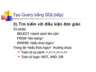 Tạo Query bằng SQL(tiếp)

3).Tìm kiếm với điều kiện đơn giản
Cú pháp:
  SELECT <danh sách tên cột>
  FROM <tên bảng>
  WHERE <biểu thức logic>
Trong đó <biểu thức logic> thường chứa:
    Toán tử so sánh: >,>=,<,<=,=,<>

    Toán tử logic: NOT, AND, OR
 