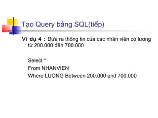 Tạo Query bằng SQL(tiếp)

Ví dụ 4 : Đưa ra thông tin của các nhân viên có lương
  từ 200.000 đến 700.000

  Select *
  From NHANVIEN
  Where LUONG Between 200.000 and 700.000
 