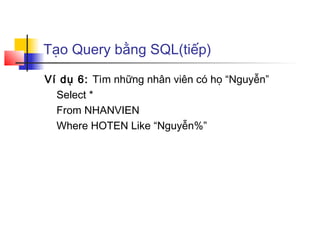Tạo Query bằng SQL(tiếp)

Ví dụ 6: Tìm những nhân viên có họ “Nguyễn”
  Select *
  From NHANVIEN
  Where HOTEN Like “Nguyễn%”
 