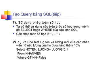 Tạo Query bằng SQL(tiếp)
7). Sử dụng phép toán số học
 Ta có thể sử dụng các biểu thức số học trong mệnh

  đề SELECT hoặc WHERE của câu lệnh SQL.
 Các phép toán số học là +, -, *, /



Ví dụ 7: Cho biết Họ tên và lương mới của các nhân
  viên nữ nếu lương của họ được tăng thêm 10%
  Select HOTEN, LUONG+ LUONG*0.1
   From NHANVIEN
   Where GTINH=False
 