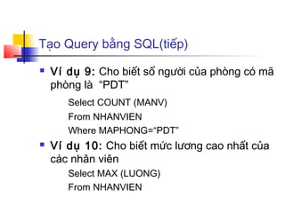 Tạo Query bằng SQL(tiếp)
   Ví dụ 9: Cho biết số người của phòng có mã
    phòng là “PDT”
       Select COUNT (MANV)
       From NHANVIEN
       Where MAPHONG=“PDT”
   Ví dụ 10: Cho biết mức lương cao nhất của
    các nhân viên
       Select MAX (LUONG)
       From NHANVIEN
 