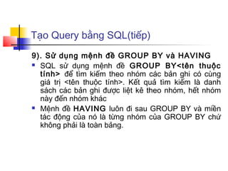 Tạo Query bằng SQL(tiếp)
9). Sử dụng mệnh đề GROUP BY và HAVING
 SQL sử dụng mệnh đề GROUP BY<tên thuộc

  tính> để tìm kiếm theo nhóm các bản ghi có cùng
  giá trị <tên thuộc tính>. Kết quả tìm kiếm là danh
  sách các bản ghi được liệt kê theo nhóm, hết nhóm
  này đến nhóm khác
 Mệnh đề HAVING luôn đi sau GROUP BY và miền

  tác động của nó là từng nhóm của GROUP BY chứ
  không phải là toàn bảng.
 