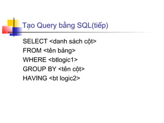 Tạo Query bằng SQL(tiếp)

SELECT <danh sách cột>
FROM <tên bảng>
WHERE <btlogic1>
GROUP BY <tên cột>
HAVING <bt logic2>
 