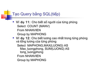 Tạo Query bằng SQL(tiếp)
   Ví dụ 11: Cho biết số người của từng phòng
     Select COUNT (MANV)
     From NHANVIEN
     Group by MAPHONG
   Ví dụ 12: Cho biết lương cao nhất trong từng phòng
    và tổng lương của từng phòng
     Select MAPHONG,MAX(LUONG) AS
       Max_luongphong, SUM(LUONG) AS
       tong_luongphong
     From NHANVIEN
     Group by MAPHONG
 