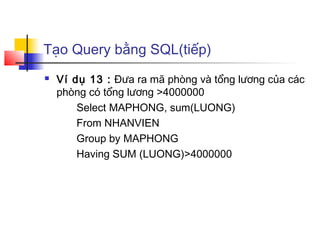 Tạo Query bằng SQL(tiếp)
   Ví dụ 13 : Đưa ra mã phòng và tổng lương của các
    phòng có tổng lương >4000000
        Select MAPHONG, sum(LUONG)
        From NHANVIEN
        Group by MAPHONG
        Having SUM (LUONG)>4000000
 