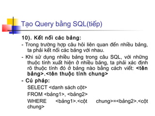 Tạo Query bằng SQL(tiếp)
10). Kết nối các bảng:
- Trong trường hợp câu hỏi liên quan đến nhiều bảng,
   ta phải kết nối các bảng với nhau.
- Khi sử dụng nhiều bảng trong câu SQL, với những
   thuộc tính xuất hiện ở nhiều bảng, ta phải xác định
   rõ thuộc tính đó ở bảng nào bằng cách viết: <tên
   bảng>.<tên thuộc tính chung>
- Cú pháp:
   SELECT <danh sách cột>
   FROM <bảng1>, <bảng2>
   WHERE        <bảng1>.<cột      chung>=<bảng2>.<cột
   chung>
 