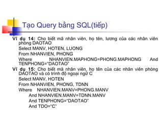Tạo Query bằng SQL(tiếp)
Ví dụ 14: Cho biết mã nhân viên, họ tên, lương của các nhân viên
   phòng DAOTAO
   Select MANV, HOTEN, LUONG
   From NHANVIEN, PHONG
   Where        NHANVIEN.MAPHONG=PHONG.MAPHONG              And
   TENPHONG=“DAOTAO”
Ví dụ 15: Cho biết mã nhân viên, họ tên của các nhân viên phòng
   DAOTAO và có trình độ ngoại ngữ C
   Select MANV, HOTEN
   From NHANVIEN, PHONG, TDNN
   Where NHANVIEN.MANV=PHONG.MANV
       And NHANVIEN.MANV=TDNN.MANV
       And TENPHONG=“DAOTAO”
       And TDO=“C”
 