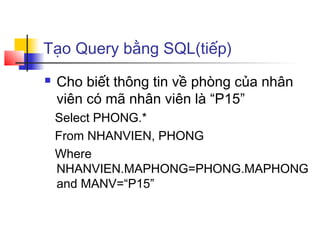 Tạo Query bằng SQL(tiếp)
   Cho biết thông tin về phòng của nhân
    viên có mã nhân viên là “P15”
    Select PHONG.*
    From NHANVIEN, PHONG
    Where
    NHANVIEN.MAPHONG=PHONG.MAPHONG
    and MANV=“P15”
 