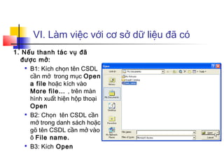 VI. Làm việc với cơ sở dữ liệu đã có
1. Nếu thanh tác vụ đã
  được mở:
    
      B1: Kích chọn tên CSDL
      cần mở trong mục Open
      a file hoặc kích vào
      More file… , trên màn
      hình xuất hiện hộp thoại
      Open
     B2: Chọn tên CSDL cần

      mở trong danh sách hoặc
      gõ tên CSDL cần mở vào
      ô File name.
    
      B3: Kích Open
 