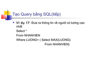 Tạo Query bằng SQL(tiếp)
   Ví dụ 17: Đưa ra thông tin về người có lương cao
    nhất
    Select *
    From NHANVIEN
    Where LUONG= ( Select MAX(LUONG)
                       From NHANVIEN)
 