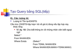 Tạo Query bằng SQL(tiếp)
8). Các lượng từ:
 Lượng từ Tồn tại-EXISTS:

Cấu trúc: EXISTS<tập hợp> trả về giá trị đúng nếu tập hợp này
   khác rỗng
     Ví dụ 18: Cho biết thông tin về những nhân viên biết ngoại

      ngữ
    Select *
    From NHANVIEN
    Where Exists      (Select *
                      From TDNN, NHANVIEN
                      Where NHANVIEN.MANV=TDNN.MANV)
 