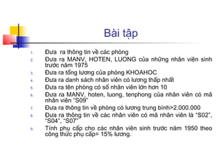Bài tập
1.   Đưa ra thông tin về các phòng
2.   Đưa ra MANV, HOTEN, LUONG của những nhân viên sinh
     trước năm 1975
3.   Đưa ra tổng lương của phòng KHOAHOC
4.   Đưa ra danh sách nhân viên có lương thấp nhất
5.   Đưa ra tên phòng có số nhân viên lớn hơn 10
6.   Đưa ra MANV, hoten, luong, tenphong của nhân viên có mã
     nhân viên “S09”
7.   Đưa ra thông tin về phòng có lương trung bình>2.000.000
8.   Đưa ra thông tin về các nhân viên có mã nhân viên là “S02”,
     “S04”, “S07”
9.   Tính phụ cấp cho các nhân viên sinh trước năm 1950 theo
     công thức phụ cấp= 15% lương.
 