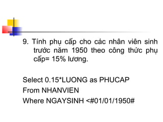 9. Tính phụ cấp cho các nhân viên sinh
   trước năm 1950 theo công thức phụ
   cấp= 15% lương.

Select 0.15*LUONG as PHUCAP
From NHANVIEN
Where NGAYSINH <#01/01/1950#
 