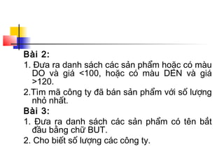 Bài 2:
1. Đưa ra danh sách các sản phẩm hoặc có màu
  DO và giá <100, hoặc có màu DEN và giá
  >120.
2.Tìm mã công ty đã bán sản phẩm với số lượng
  nhỏ nhất.
Bài 3:
1. Đưa ra danh sách các sản phẩm có tên bắt
  đầu bằng chữ BUT.
2. Cho biết số lượng các công ty.
 