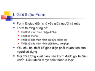 I. Giới thiệu Form
   Form là giao diện chủ yếu giữa người và máy
   Form thường dùng để:
       Thiết kế màn hình nhập dữ liệu
       Thiết kế menu
       Thiết kế các màn hình tra cứu thông tin
       Thiết kế các màn hình giới thiệu, trợ gíup
   Yêu cầu khi thiết kế giao diện phải thuận tiện cho
    người sử dụng
   Mọi đối tượng xuất hiện trên Form được gọi là điều
    khiển. Điều khiển được chia thành 3 loại:
 